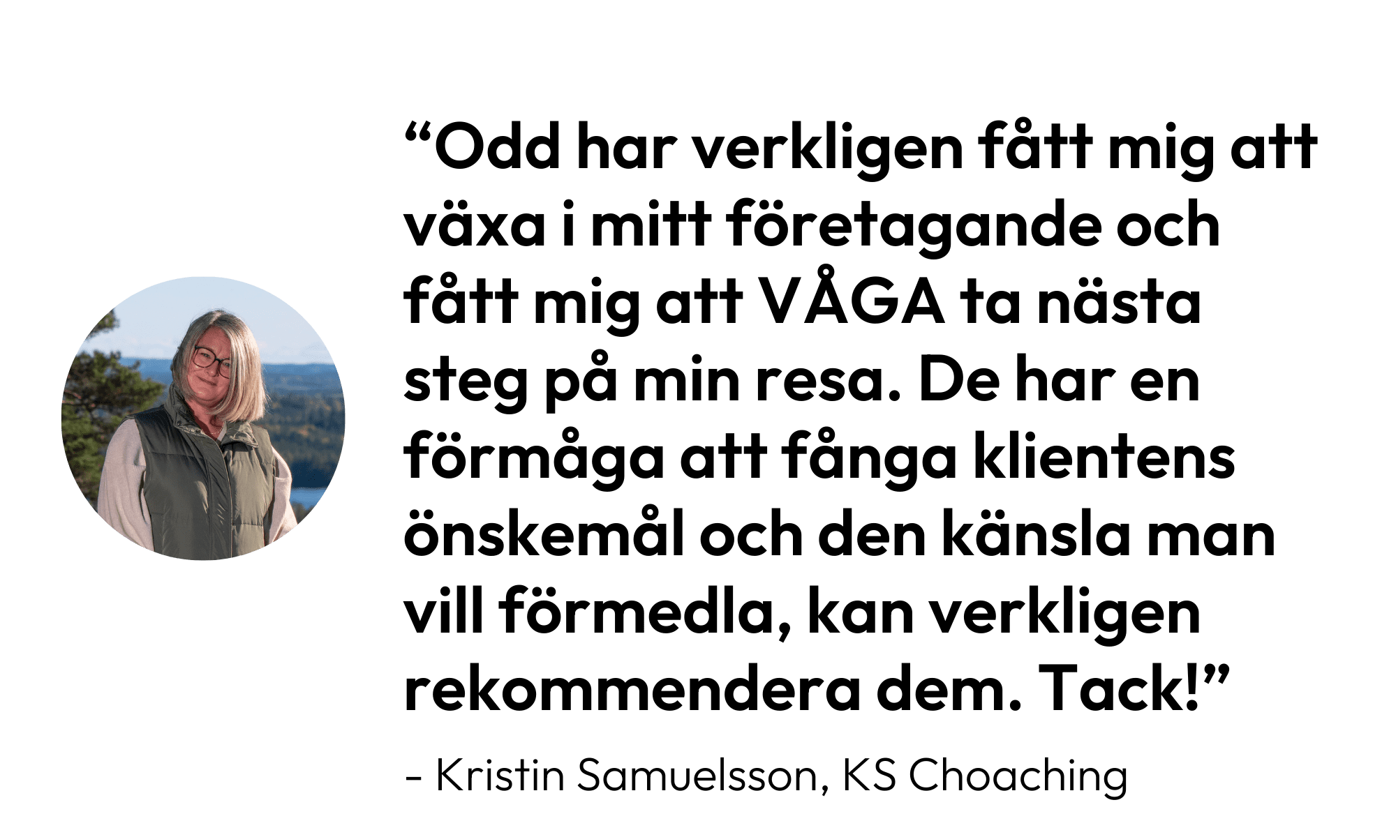 Citat från Kristin Samuelsson, KS Coaching: Odd har verkligen fått mig att växa i mitt företagande och fått mig att våga ta nästa steg på min resa. De har en förmåga att fånga klientens önskemål och den känsla man vill förmedla, kan verkligen rekommendera dem. Tack!"