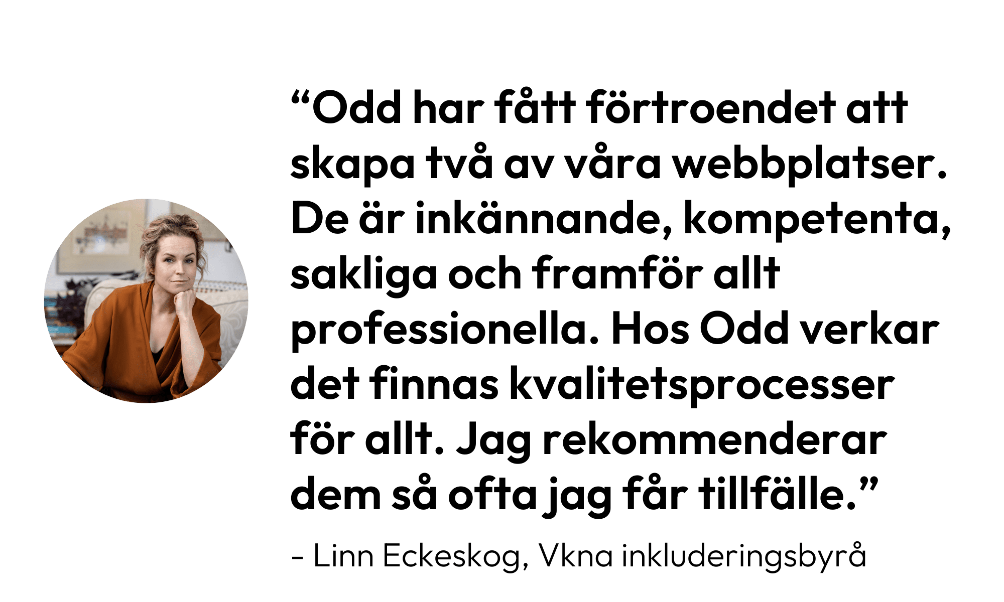 Citat från Linn Eckeskog: Odd har fått förtroende att skapa två av våra webbplatser. De är inkännande, kompetenta, sakliga och framför allt professionella. Hos Odd verkar det finnas kvalitetsprocesser för allt. Jag rekommenderar dem så ofta jag får tillfälle."