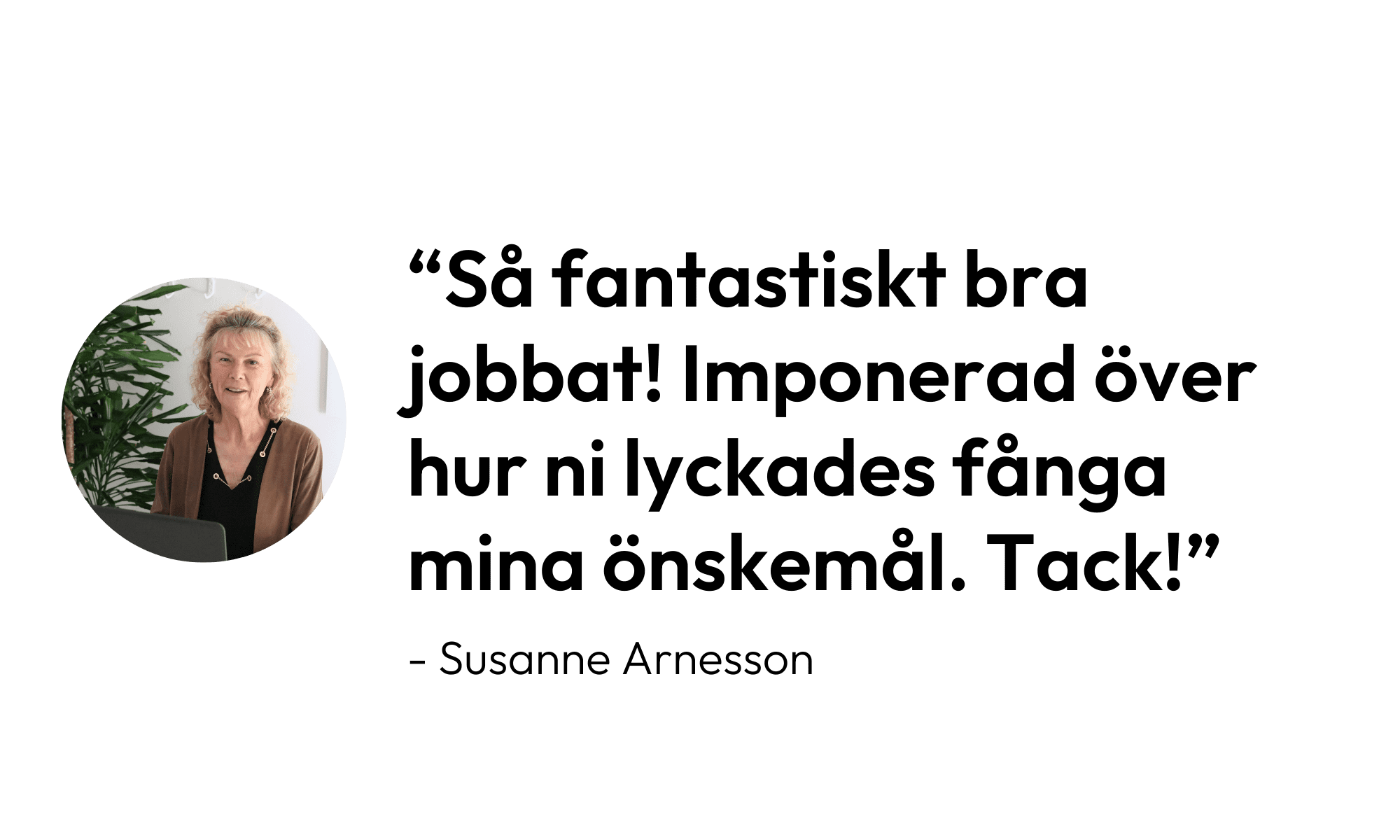 Citat av Susanne Arnesson: "Så fantastiskt bra jobbat! Imponerad över hur ni lyckades fånga mina önskemål. Tack!"