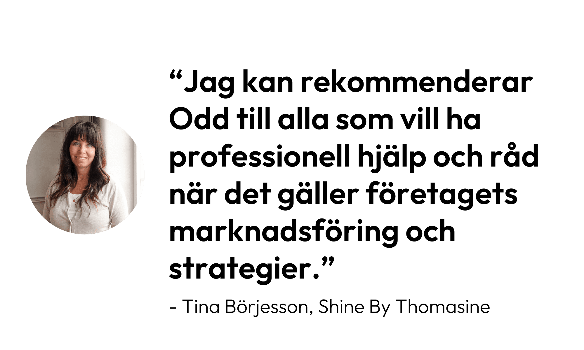 Citat från Tina Börjesson, Shine by Thomasine: "Jag kan rekommendera Odd till alla som vill ha professionell hjälp och råd när det gäller företagets marknadsföring och strategier."